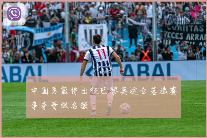 中国男篮将出征巴黎奥运会落选赛争夺晋级名额