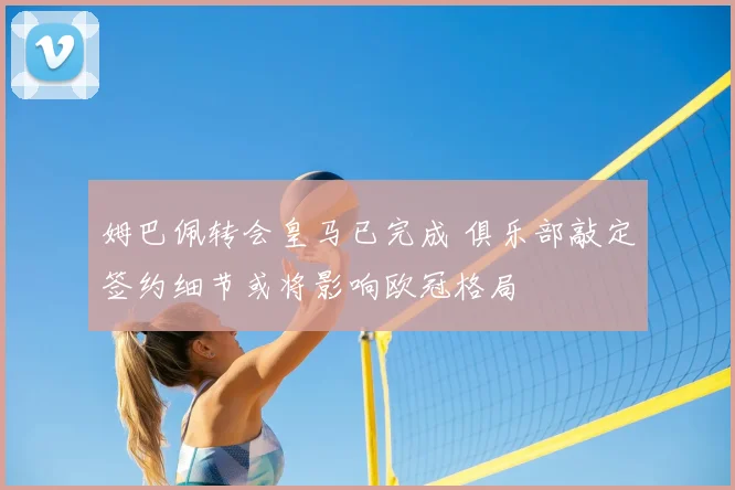 姆巴佩转会皇马已完成 俱乐部敲定签约细节或将影响欧冠格局