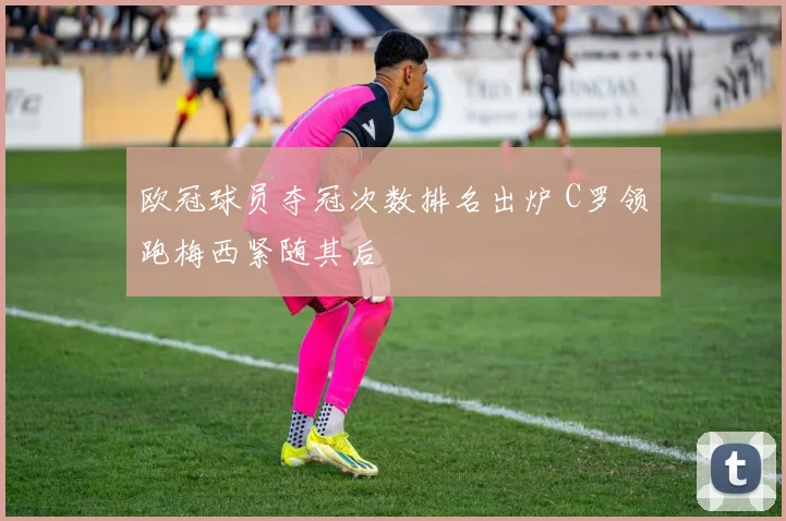 欧冠球员夺冠次数排名出炉 C罗领跑梅西紧随其后