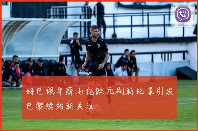 姆巴佩年薪七亿欧元刷新纪录引发巴黎续约新关注