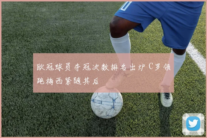 欧冠球员夺冠次数排名出炉 C罗领跑梅西紧随其后