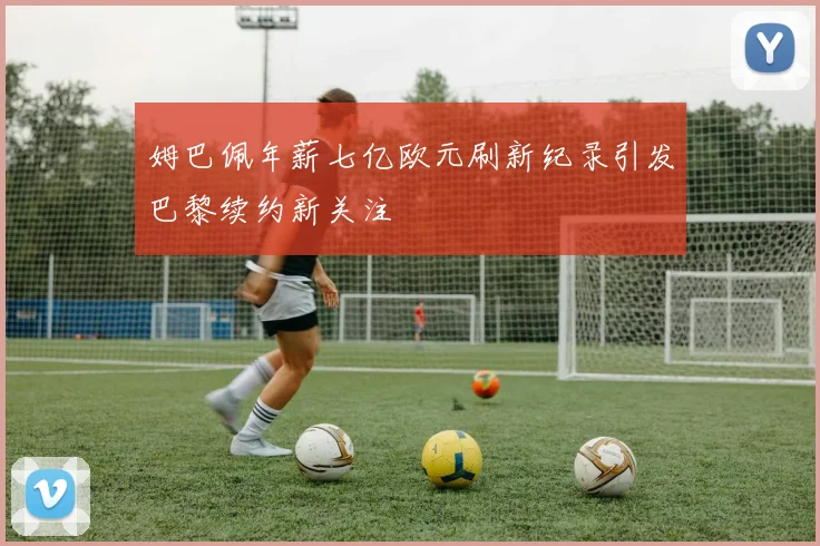 姆巴佩年薪七亿欧元刷新纪录引发巴黎续约新关注