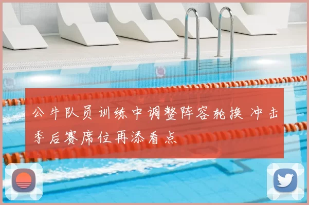 公牛队员训练中调整阵容轮换 冲击季后赛席位再添看点