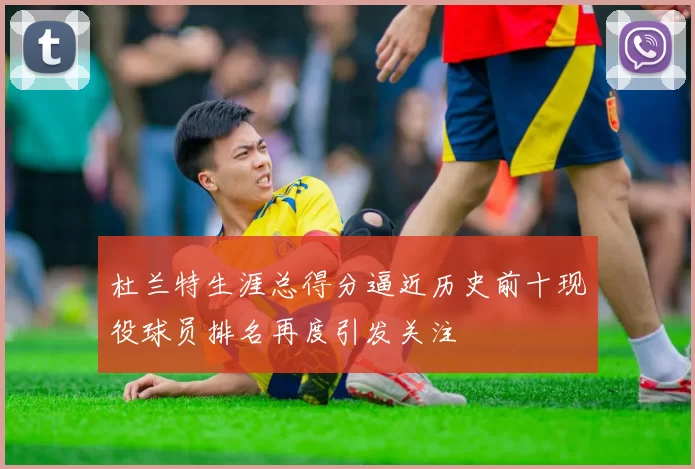 杜兰特生涯总得分逼近历史前十现役球员排名再度引发关注