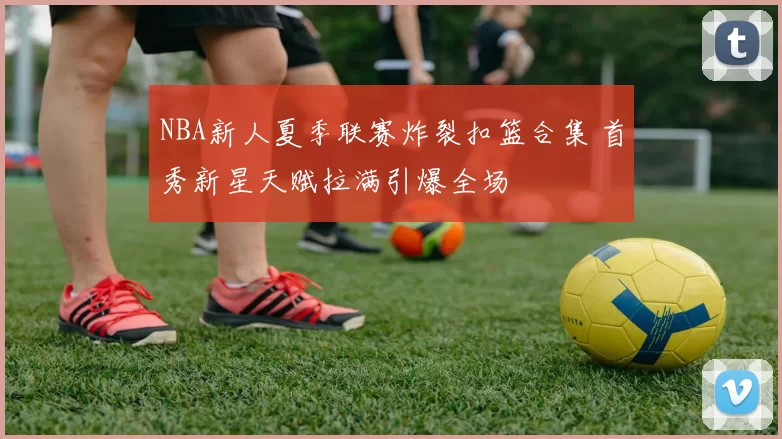 NBA新人夏季联赛炸裂扣篮合集 首秀新星天赋拉满引爆全场