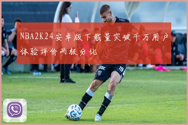 NBA2K24安卓版下载量突破千万用户体验评价两极分化