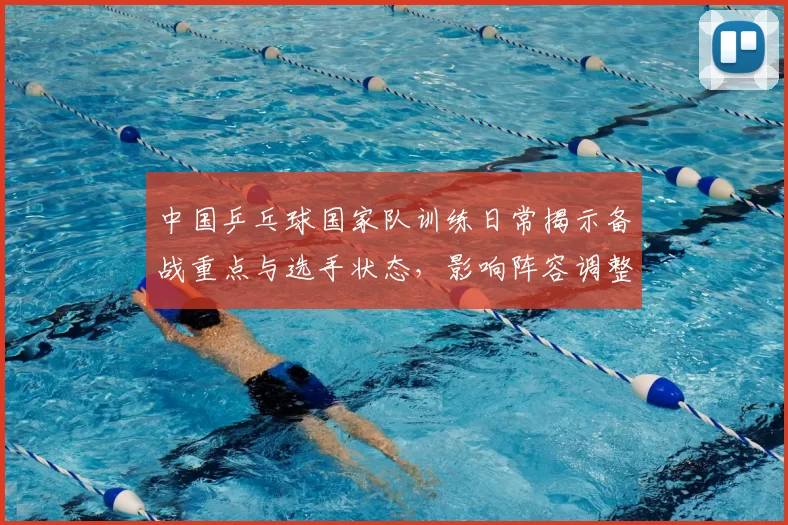 中国乒乓球国家队训练日常揭示备战重点与选手状态，影响阵容调整