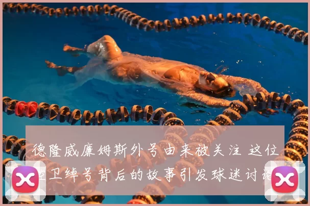 德隆威廉姆斯外号由来被关注 这位控卫绰号背后的故事引发球迷讨论