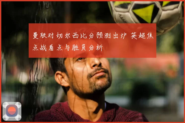 曼联对切尔西比分预测出炉 英超焦点战看点与胜负分析