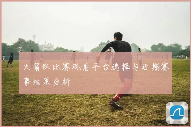 火箭队比赛观看平台选择与近期赛事结果分析