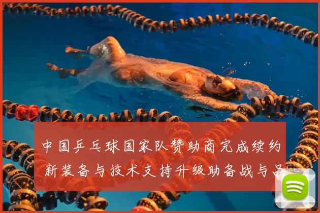 中国乒乓球国家队赞助商完成续约 新装备与技术支持升级助备战与品牌曝光