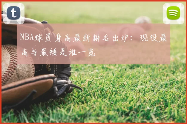 NBA球员身高最新排名出炉：现役最高与最矮是谁一览