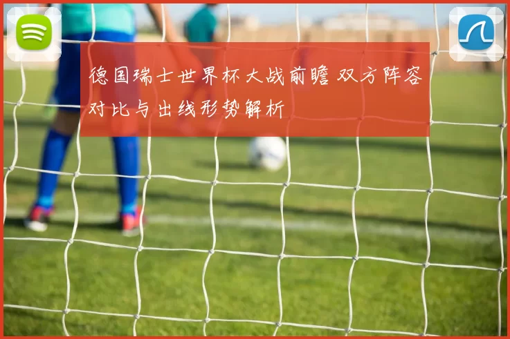 德国瑞士世界杯大战前瞻 双方阵容对比与出线形势解析