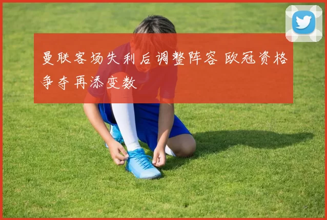 曼联客场失利后调整阵容 欧冠资格争夺再添变数