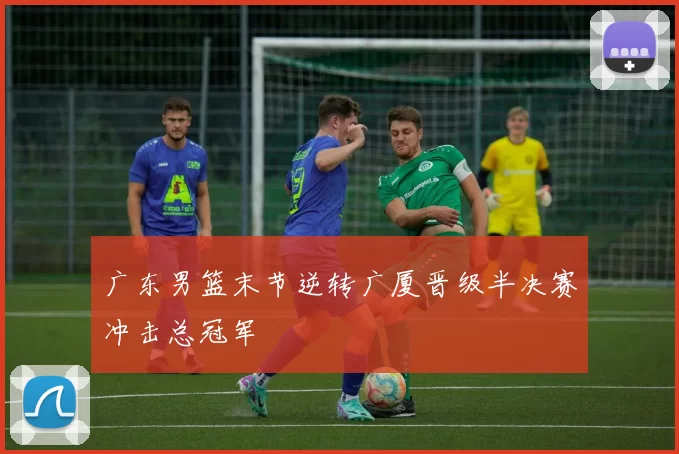广东男篮末节逆转广厦晋级半决赛冲击总冠军
