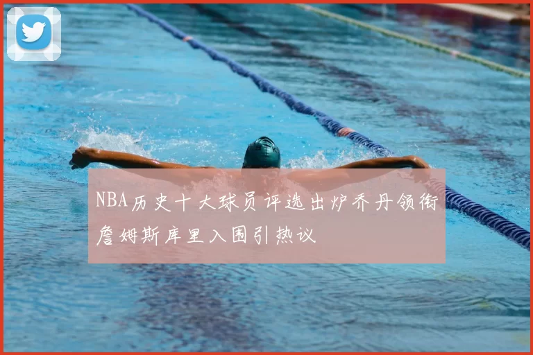 NBA历史十大球员评选出炉乔丹领衔詹姆斯库里入围引热议