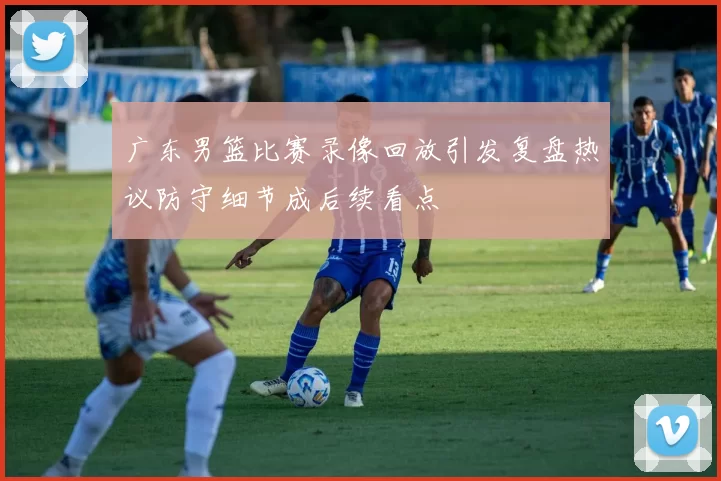 广东男篮比赛录像回放引发复盘热议防守细节成后续看点