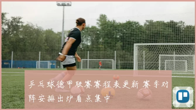 乒乓球德甲联赛赛程表更新 赛季对阵安排出炉看点集中