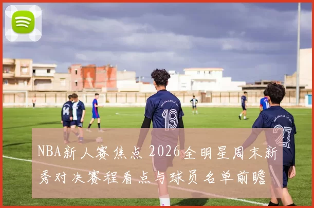 NBA新人赛焦点 2026全明星周末新秀对决赛程看点与球员名单前瞻