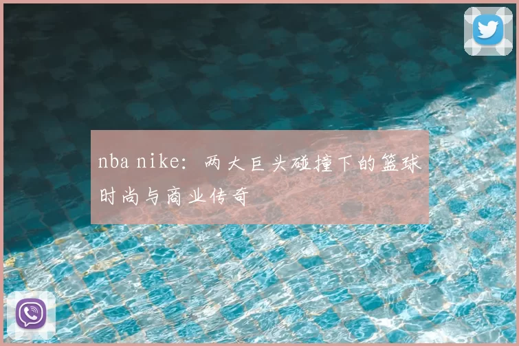 nba nike：两大巨头碰撞下的篮球时尚与商业传奇