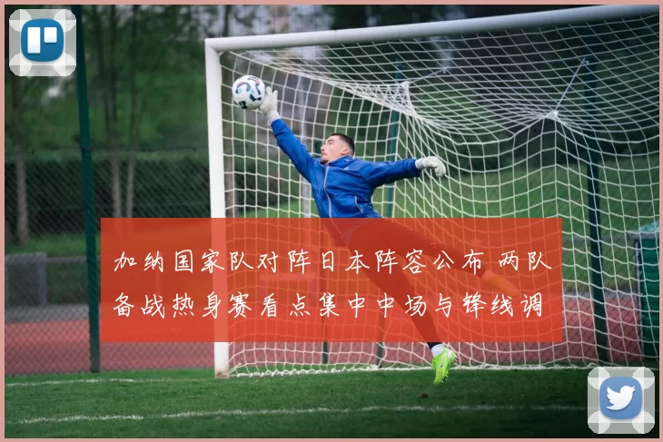 加纳国家队对阵日本阵容公布 两队备战热身赛看点集中中场与锋线调整