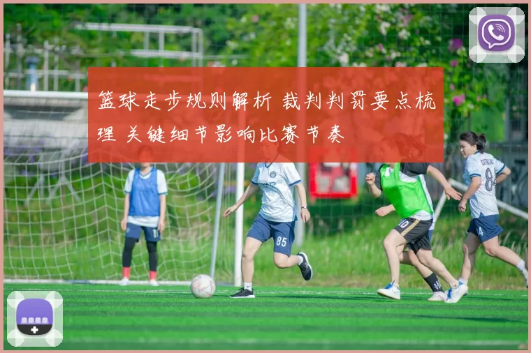 篮球走步规则解析 裁判判罚要点梳理 关键细节影响比赛节奏