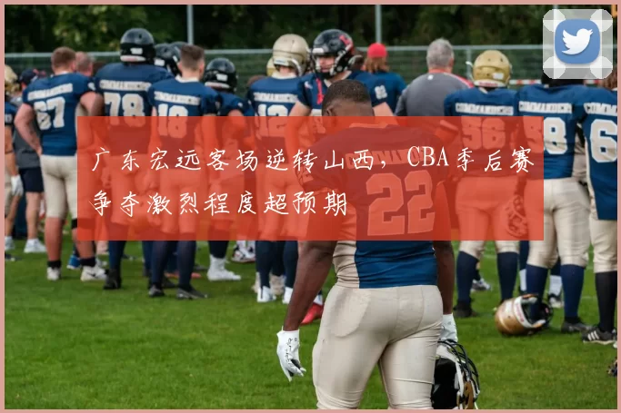 广东宏远客场逆转山西，CBA季后赛争夺激烈程度超预期