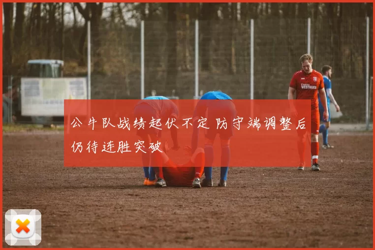 公牛队战绩起伏不定 防守端调整后仍待连胜突破