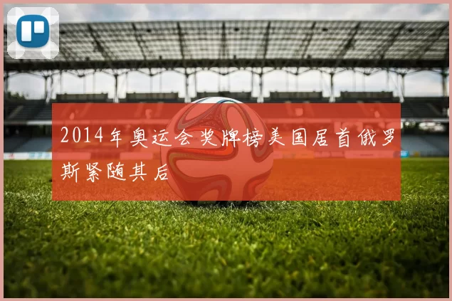 2014年奥运会奖牌榜美国居首俄罗斯紧随其后