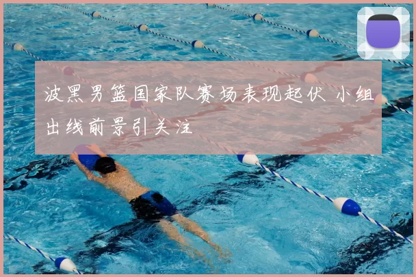 波黑男篮国家队赛场表现起伏 小组出线前景引关注