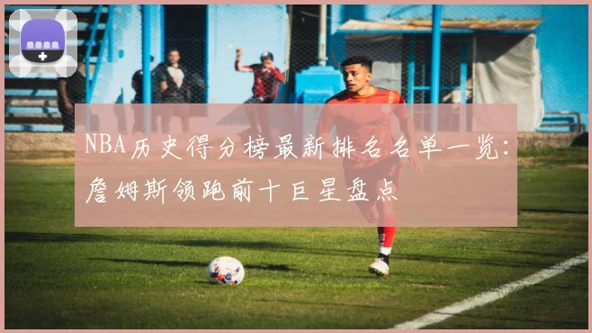 NBA历史得分榜最新排名名单一览：詹姆斯领跑前十巨星盘点