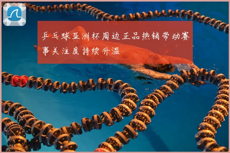 乒乓球亚洲杯周边正品热销带动赛事关注度持续升温