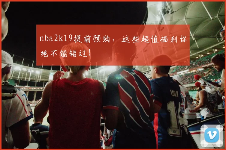 nba2k19提前预购，这些超值福利你绝不能错过！