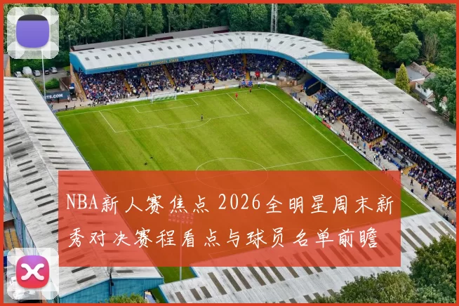 NBA新人赛焦点 2026全明星周末新秀对决赛程看点与球员名单前瞻