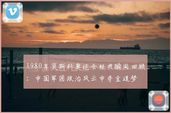 1980年莫斯科奥运会经典瞬间回顾：中国军团政治风云中夺金追梦