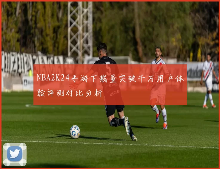 NBA2K24手游下载量突破千万用户体验评测对比分析