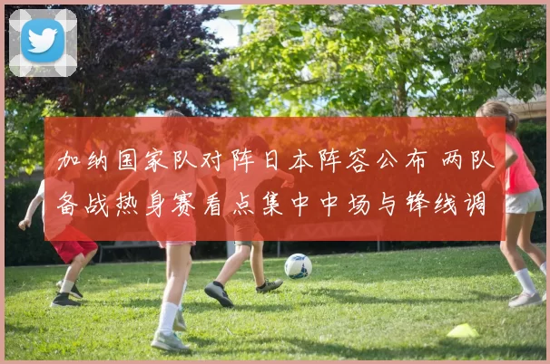 加纳国家队对阵日本阵容公布 两队备战热身赛看点集中中场与锋线调整