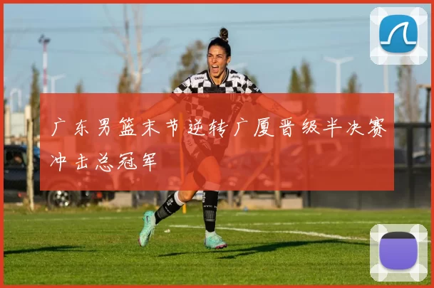 广东男篮末节逆转广厦晋级半决赛冲击总冠军