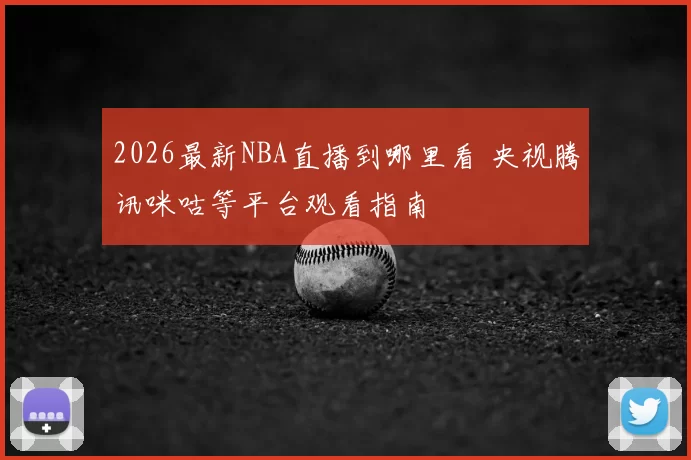 2026最新NBA直播到哪里看 央视腾讯咪咕等平台观看指南