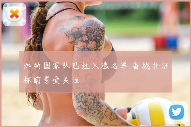 加纳国家队巴杜入选名单 备战非洲杯前景受关注