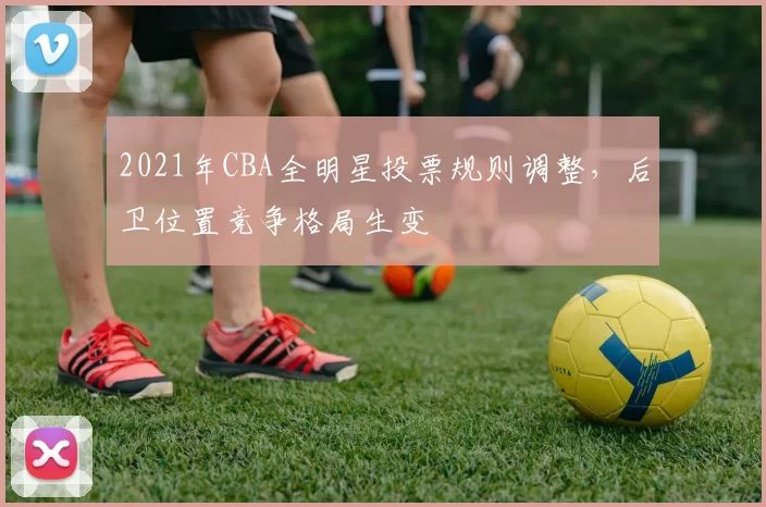 2021年CBA全明星投票规则调整，后卫位置竞争格局生变