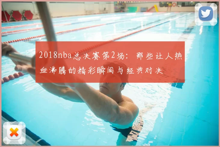 2018nba总决赛第2场：那些让人热血沸腾的精彩瞬间与经典对决