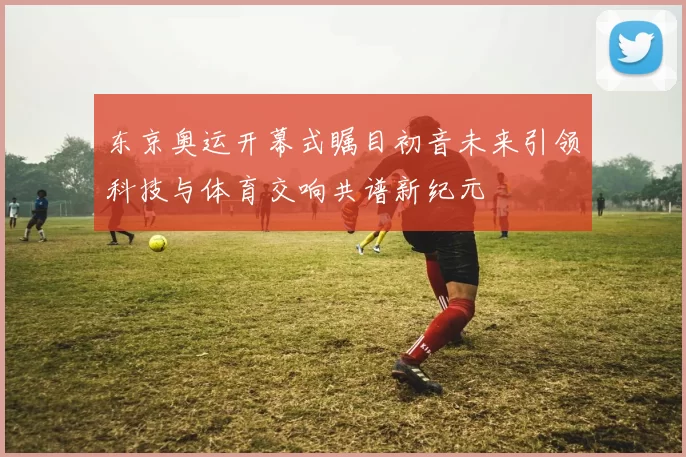 东京奥运开幕式瞩目初音未来引领科技与体育交响共谱新纪元