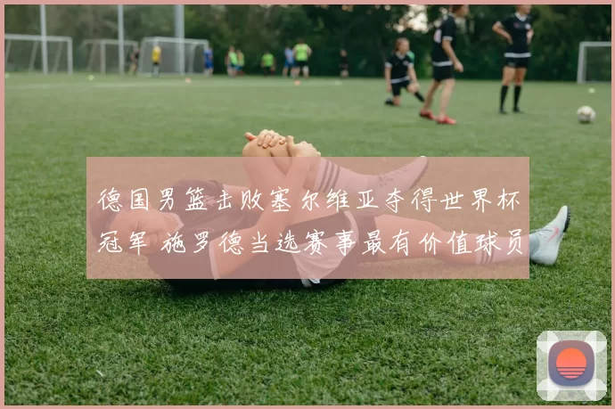 德国男篮击败塞尔维亚夺得世界杯冠军 施罗德当选赛事最有价值球员