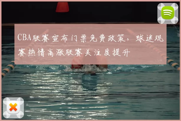 CBA联赛宣布门票免费政策，球迷观赛热情高涨联赛关注度提升
