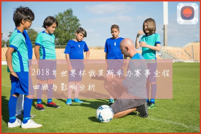2018年世界杯俄罗斯举办赛事全程回顾与影响分析