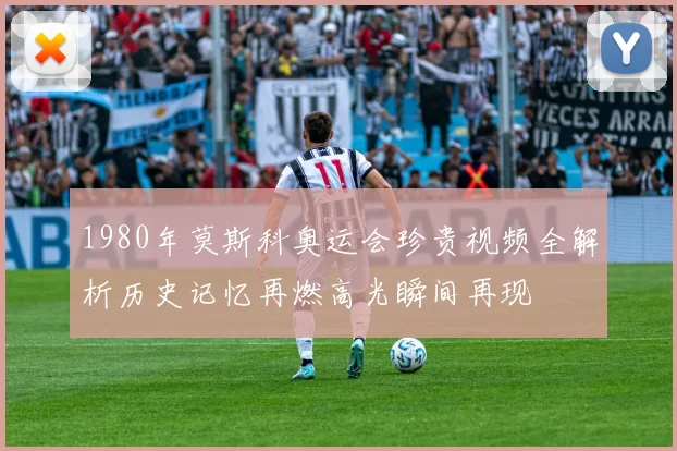 1980年莫斯科奥运会珍贵视频全解析历史记忆再燃高光瞬间再现